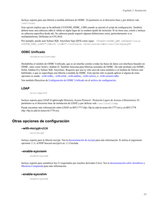 Capítulo 2. Instalación
Incluye soporte para una librería a medida arbitraria de ODBC. El parámetro es el directorio base y por defecto vale
/usr/local.
Esta opción implica que se ha deﬁnido CUSTOM_ODBC_LIBS cuando se ejecutó el script de conﬁguración. También
deberá tener una cabecera odbc.h válida en algún lugar de su sendero (path) de inclusión. Si no tiene uno, créelo e incluya
su cabecera especíﬁca desde ahí. Su cabecera puede requerir algunas deﬁniciones extra, particularmente si es
multiplataforma. Defínalas en CFLAGS.
Por ejemplo, puede usar Sybase SQL Anywhere bajo QNX como sigue: CFLAGS=-DODBC_QNX LDFLAGS=-lunix
CUSTOM_ODBC_LIBS="-ldblib -lodbc"./configure -with-custom-odbc=/usr/lib/sqlany50
ODBC Uniﬁcado
-disable-unified-odbc
Deshabilita el módulo de ODBC Uniﬁcado, que es un interfaz común a todas las bases de datos con interfaces basados en
ODBC, tales como Solid y Adabas D. También funciona para librerías normales de ODBC. Ha sido probado con iODBC,
Solid, Adabas D y Sybase SQL Anywhere. Requiere que uno (y sólo uno) de estos módulos o el módulo de Velocis esté
habilitado, o que se especiﬁque una librería a medida de ODBC. Esta opción sólo se puede aplicar si alguna de estas
opciones es usada: –with-iodbc, –with-solid, –with-adabas, –with-velocis, o –with-custom-odbc.
Vea también Directivas de Conﬁguración de ODBC Uniﬁcado en el archivo de conﬁguración.
LDAP
-with-ldap=DIR
Incluye soporte para LDAP (Lightweight Directory Access Protocol - Protocolo Ligero de Acceso a Directorios). El
parámetro es el directorio base de instalación de LDAP, y por defecto vale /usr/local/ldap.
Puede encontrar más información sobre LDAP en RFC1777 (ftp://ftp.isi.edu/in-notes/rfc1777.txt) y en RFC1778
(ftp://ftp.isi.edu/in-notes/rfc1778.txt).
Otras opciones de conﬁguración
–with-mcrypt=DIR
-with-mcrypt
Incluye soporte para la librería mcrypt. Vea la documentación de mcrypt para más información. Si utiliza el argumento
opcional DIR, el PHP buscará mcrypt.h en DIR/include.
–enable-sysvsem
-enable-sysvsem
Incluye soporte para semáforos Sys V (soportados por muchos derivados Unix). Vea la documentación sobre Semáforos y
Memoria Compartida para más información.
–enable-sysvshm
-enable-sysvshm
53
 