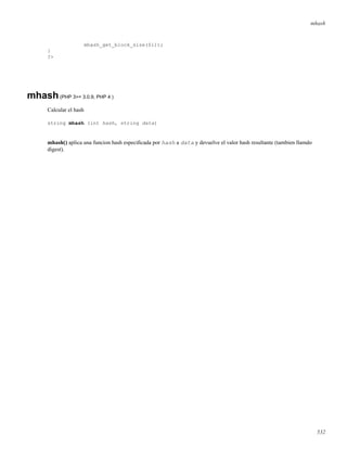 mhash
mhash_get_block_size($i));
}
?>
mhash(PHP 3>= 3.0.9, PHP 4 )
Calcular el hash
string mhash (int hash, string data)
mhash() aplica una funcion hash especiﬁcada por hash a data y devuelve el valor hash resultante (tambien llamdo
digest).
532
 