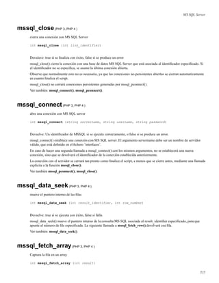MS SQL Server
mssql_close(PHP 3, PHP 4 )
cierra una conexión con MS SQL Server
int mssql_close (int link_identifier)
Devuleve: true si se ﬁnaliza con éxito, false si se produce un error
mssql_close() cierra la conexión con una base de datos MS SQL Server que está asociada al identiﬁcador especiﬁcado. Si
el identiﬁcador no se especiﬁca, se asume la última conexión abierta.
Observe que normalmente esto no es necesario, ya que las conexiones no-persistentes abiertas se cierran automaticamente
en cuanto ﬁnaliza el script.
mssql_close() no cerrará conexiones persistentes generadas por mssql_pconnect().
Ver también: mssql_connect(), mssql_pconnect().
mssql_connect(PHP 3, PHP 4 )
abre una conexión con MS SQL server
int mssql_connect (string servername, string username, string password)
Devuelve: Un identiﬁcador de MSSQL si se ejecuta correctamente, o false si se produce un error.
mssql_connect() establece una conexión con MS SQL server. El argumento servername debe ser un nombre de servidor
válido, que está deﬁnido en el ﬁchero ’interfaces’.
En caso de hacer una segunda llamada a mssql_connect() con los mismos argumentos, no se establecerá una nueva
conexión, sino que se devolverá el identiﬁcador de la conexión establecida anteriormente.
La conexión con el servidor se cerrará tan pronto como ﬁnalice el script, a menos que se cierre antes, mediante una llamada
explicita a la función mssql_close().
Ver también mssql_pconnect(), mssql_close().
mssql_data_seek(PHP 3, PHP 4 )
mueve el puntero interno de las ﬁlas
int mssql_data_seek (int result_identifier, int row_number)
Devuelve: true si se ejecuta con éxito, false si falla.
mssql_data_seek() mueve el puntero interno de la consulta MS SQL asociada al result_identiﬁer especiﬁcado, para que
apunte al número de ﬁla especiﬁcada. La siguiente llamada a mssql_fetch_row() devolverá esa ﬁla.
Ver también: mssql_data_seek().
mssql_fetch_array(PHP 3, PHP 4 )
Captura la ﬁla en un array
int mssql_fetch_array (int result)
535
 