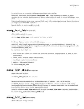 MS SQL Server
Devuelve: Un array que corresponde a la ﬁla capturada, o false si no hay más ﬁlas.
mssql_fetch_array() es una versión extendida de mssql_fetch_row(). A¤ade el almacenar los datos en los índices
numéricos del array resultante, también almacena los datos en índices asociativos, usando los nombres de los campos como
claves.
Una observación a tener en cuenta es, que usar mssql_fetch_array() NO es más lento que usar mssql_fetch_row(), mientras
que esta provee un valor a¤adido signiﬁcativo.
Para más detalles, ver también mssql_fetch_row()
mssql_fetch_ﬁeld(PHP 3, PHP 4 )
obtiene la información de los campos
object mssql_fetch_field (int result, int field_offset)
Devuleve un objeto que contiene información de los campos.
mssql_fetch_ﬁeld() se puede usar para obtener información acerca de los campos pertenecientes al resultado de una
consulta. Si el parámetro ﬁeld_offset no es especiﬁcado, se devuelve la información del siguiente campo que todavía no ha
sido devuelto por mssql_fetch_ﬁeld().
Las propiedades de este objeto son:
• name - nombre de la columna. si la columna es el resultado de una función, esta propiedad vale #N, donde #N es un
número de serie.
• column_source - la tabla de donde se tomó la columna
• max_length - longitud máxima de columna
• numeric - 1 si la columna es numérica
Ver también mssql_ﬁeld_seek()
mssql_fetch_object(PHP 3, PHP 4 )
captura la ﬁla como un objeto
int mssql_fetch_object (int result)
Devuelve: Un objeto con propiedades que se corresponden con la ﬁla capturada, o false si no hay más ﬁlas.
mssql_fetch_object() es parecida a mssql_fetch_array(), con una diferencia - devuelve un objeto en vez de un array.
Indirectamente, esto signiﬁca que sólo se puede acceder a los datos por el nombre de los campos, y no por sus posiciones
en el objeto (los números no son nombres de propiedades válidas).
La función es idéntica a mssql_fetch_array(), y casi tan rápida como mssql_fetch_row() (la diferencia es insigniﬁcante).
Ver también: mssql_fetch-array() and mssql_fetch-row().
mssql_fetch_row(PHP 3, PHP 4 )
obtiene la ﬁla como un array numerado
536
 