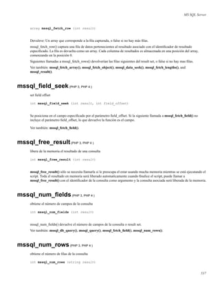 MS SQL Server
array mssql_fetch_row (int result)
Devuleve: Un array que corresponde a la ﬁla capturada, o false si no hay más ﬁlas.
mssql_fetch_row() captura una ﬁla de datos pertenecientes al resultado asociado con el identiﬁcador de resultado
especiﬁcado. La ﬁla es devuelta como un array. Cada columna de resultados es almacenada en una posición del array,
comenzando en la posición 0.
Siguientes llamadas a mssql_fetch_rows() devolverían las ﬁlas siguientes del result set, o false si no hay mas ﬁlas.
Ver también: mssql_fetch_array(), mssql_fetch_object(), mssql_data_seek(), mssql_fetch_lengths(), and
mssql_result().
mssql_ﬁeld_seek(PHP 3, PHP 4 )
set ﬁeld offset
int mssql_field_seek (int result, int field_offset)
Se posiciona en el campo especiﬁcado por el parámetro ﬁeld_offset. Si la siguiente llamada a mssql_fetch_ﬁeld() no
incluye el parámetro ﬁeld_offset, lo que devuelve la función es el campo.
Ver también: mssql_fetch_ﬁeld().
mssql_free_result(PHP 3, PHP 4 )
libera de la memoria el resultado de una consulta
int mssql_free_result (int result)
mssql_free_result() sólo se necesita llamarla si le preocupa el estar usando mucha memoria mientras se está ejecutando el
script. Toda el resultado en memoria será liberado automaticamente cuando ﬁnalice el script, puede llamar a
mssql_free_result() con el identiﬁcador de la consulta como argumento y la consulta asociada será liberada de la memoria.
mssql_num_ﬁelds(PHP 3, PHP 4 )
obtiene el número de campos de la consulta
int mssql_num_fields (int result)
mssql_num_ﬁelds() devuelve el número de campos de la consulta o result set.
Ver también: mssql_db_query(), mssql_query(), mssql_fetch_ﬁeld(), mssql_num_rows().
mssql_num_rows(PHP 3, PHP 4 )
obtiene el número de ﬁlas de la consulta
int mssql_num_rows (string result)
537
 