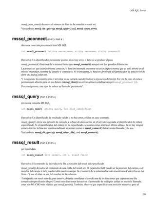 MS SQL Server
mssql_num_rows() devuelve el número de ﬁlas de la consulta o result set.
Ver también: mssql_db_query(), mssql_query() and, mssql_fetch_row().
mssql_pconnect(PHP 3, PHP 4 )
abre una conexión persistenete con MS SQL
int mssql_pconnect (string servername, string username, string password)
Devuelve: Un identiﬁcador persistente postivo si no hay error, o false si se produce alguno
mssql_pconnect() funciona de la misma forma que mssql_connect() aunque con dos grandes diferencias.
La primera es que cuando intenta conectar, la función intentará encontrar un enlace (persistente) que ya esté abierto en el
mismo ordenador, nombre de usuario y contrase¤a. Si lo encuentra, la funcion devolverá el identiﬁcador de esta en vez de
abrir una nueva conexión.
Y la segunda, la conexión con el servidor no se cerrará cuando ﬁnalice la ejecución del script. En vez de esto, el enlace
permanecerá abierto para un uso futuro. (mssql_close() no cerrará enlaces establecidos por mssql_pconnect()).
Por consiguiente, este tipo de enlace es llamado ’persistente’.
mssql_query(PHP 3, PHP 4 )
envia una consulta MS SQL
int mssql_query (string query, int link_identifier)
Devuelve: Un identiﬁcado de resultado valido si no hay error, o false en caso contrario.
mssql_query() envia una petición de consulta a la base de datos activa en el servidor asociada al identiﬁcador de enlace
especiﬁcado. Si el identiﬁcador del enlace no es especiﬁcado, se asume como abierto el último enlace. Si no hay ningún
enlace abierto, la función intenta establecer un enlace como si mssql_connect() hubiera sido llamada, y lo usa.
Ver también: mssql_db_query(), mssql_select_db(), and mssql_connect().
mssql_result(PHP 3, PHP 4 )
get result data
int mssql_result (int result, int i, mixed field)
Devuelve: El contenido de la celda en la ﬁla y posición del result set especiﬁcado.
mssql_result() devuelve el contenido de una celda del result set. El parametro ﬁeld puede ser la posición del campo, o el
nombre del campo o bién nombretabla.nombrecampo. Si el nombre de la columna ha sido renombrado (’select foo as bar
from...’), use el alias en vez del nombre de la columna.
Trabajando con result sets de gran tama¤o, debería considerar el uso de una de las funciones que capturan una ﬁla
completa (especiﬁcadas abajo). Como estas funciones devuelven el contenido de múltiples celdas en una sóla llamada,
estas son MUCHO más rápidas que mssql_result(). También, observe que especiﬁcar una posición númerica para el
538
 