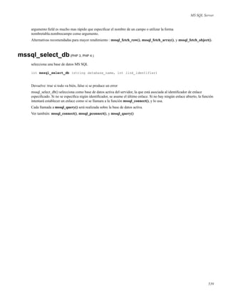 MS SQL Server
argumento ﬁeld es mucho mas rápido que especiﬁcar el nombre de un campo o utilizar la forma
nombretabla.nombrecampo como argumento.
Alternativas recomendadas para mayor rendimiento : mssql_fetch_row(), mssql_fetch_array(), y mssql_fetch_object().
mssql_select_db(PHP 3, PHP 4 )
selecciona una base de datos MS SQL
int mssql_select_db (string database_name, int link_identifier)
Devuelve: true si todo va bién, false si se produce un error
mssql_select_db() selecciona como base de datos activa del servidor, la que está asociada al identiﬁcador de enlace
especiﬁcado. Si no se especiﬁca nigún identiﬁcador, se asume el último enlace. Si no hay ningún enlace abierto, la función
intentará establecer un enlace como si se llamara a la función mssql_connect(), y lo usa.
Cada llamada a mssql_query() será realizada sobre la base de datos activa.
Ver también: mssql_connect(), mssql_pconnect(), y mssql_query()
539
 