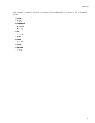 Ming (ﬂash)
Ming introduces 13 new object in PHP, all with matching methods and attributes. To use them, you need to know about
objects.
• swfmovie().
• swfshape().
• swfdisplayitem().
• swfgradient().
• swfbitmap().
• swfﬁll().
• swfmorph().
• swftext().
• swffont().
• swftextﬁeld().
• swfsprite().
• swfbutton().
• swfaction().
542
 