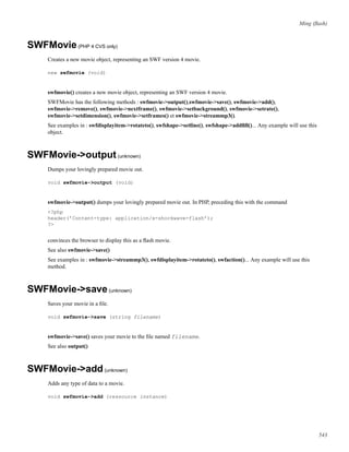 Ming (ﬂash)
SWFMovie(PHP 4 CVS only)
Creates a new movie object, representing an SWF version 4 movie.
new swfmovie (void)
swfmovie() creates a new movie object, representing an SWF version 4 movie.
SWFMovie has the following methods : swfmovie->output(),swfmovie->save(), swfmovie->add(),
swfmovie->remove(), swfmovie->nextframe(), swfmovie->setbackground(), swfmovie->setrate(),
swfmovie->setdimension(), swfmovie->setframes() et swfmovie->streammp3().
See examples in : swfdisplayitem->rotateto(), swfshape->setline(), swfshape->addﬁll()... Any example will use this
object.
SWFMovie->output(unknown)
Dumps your lovingly prepared movie out.
void swfmovie->output (void)
swfmovie->output() dumps your lovingly prepared movie out. In PHP, preceding this with the command
<?php
header(’Content-type: application/x-shockwave-flash’);
?>
convinces the browser to display this as a ﬂash movie.
See also swfmovie->save()
See examples in : swfmovie->streammp3(), swfdisplayitem->rotateto(), swfaction()... Any example will use this
method.
SWFMovie->save(unknown)
Saves your movie in a ﬁle.
void swfmovie->save (string filename)
swfmovie->save() saves your movie to the ﬁle named filename.
See also output()
SWFMovie->add(unknown)
Adds any type of data to a movie.
void swfmovie->add (ressource instance)
543
 