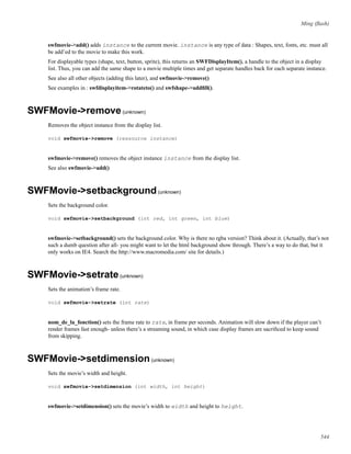 Ming (ﬂash)
swfmovie->add() adds instance to the current movie. instance is any type of data : Shapes, text, fonts, etc. must all
be add’ed to the movie to make this work.
For displayable types (shape, text, button, sprite), this returns an SWFDisplayItem(), a handle to the object in a display
list. Thus, you can add the same shape to a movie multiple times and get separate handles back for each separate instance.
See also all other objects (adding this later), and swfmovie->remove()
See examples in : swfdisplayitem->rotateto() and swfshape->addﬁll().
SWFMovie->remove(unknown)
Removes the object instance from the display list.
void swfmovie->remove (ressource instance)
swfmovie->remove() removes the object instance instance from the display list.
See also swfmovie->add()
SWFMovie->setbackground(unknown)
Sets the background color.
void swfmovie->setbackground (int red, int green, int blue)
swfmovie->setbackground() sets the background color. Why is there no rgba version? Think about it. (Actually, that’s not
such a dumb question after all- you might want to let the html background show through. There’s a way to do that, but it
only works on IE4. Search the http://www.macromedia.com/ site for details.)
SWFMovie->setrate(unknown)
Sets the animation’s frame rate.
void swfmovie->setrate (int rate)
nom_de_la_fonction() sets the frame rate to rate, in frame per seconds. Animation will slow down if the player can’t
render frames fast enough- unless there’s a streaming sound, in which case display frames are sacriﬁced to keep sound
from skipping.
SWFMovie->setdimension(unknown)
Sets the movie’s width and height.
void swfmovie->setdimension (int width, int height)
swfmovie->setdimension() sets the movie’s width to width and height to height.
544
 