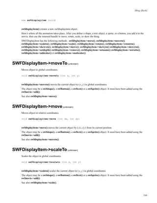 Ming (ﬂash)
new swfdisplayitem (void)
swfdisplayitem() creates a new swfdisplayitem object.
Here’s where all the animation takes place. After you deﬁne a shape, a text object, a sprite, or a button, you add it to the
movie, then use the returned handle to move, rotate, scale, or skew the thing.
SWFDisplayItem has the following methods : swfdisplayitem->move(), swfdisplayitem->moveto(),
swfdisplayitem->scaleto(), swfdisplayitem->scale(), swfdisplayitem->rotate(), swfdisplayitem->rotateto(),
swfdisplayitem->skewxto(), swfdisplayitem->skewx(), swfdisplayitem->skewyto() swfdisplayitem->skewyto(),
swfdisplayitem->setdepth() swfdisplayitem->remove(), swfdisplayitem->setname() swfdisplayitem->setratio(),
swfdisplayitem->addcolor() et swfdisplayitem->multcolor().
SWFDisplayItem->moveTo(unknown)
Moves object in global coordinates.
void swfdisplayitem->moveto (int x, int y)
swfdisplayitem->moveto() moves the current object to (x,y) in global coordinates.
The object may be a swfshape(), a swfbutton(), a swftext() or a swfsprite() object. It must have been added using the
swfmovie->add().
See also swfdisplayitem->move().
SWFDisplayItem->move(unknown)
Moves object in relative coordinates.
void swfdisplayitem->move (int dx, int dy)
swfdisplayitem->move() moves the current object by (dx,dy) from its current position.
The object may be a swfshape(), a swfbutton(), a swftext() or a swfsprite() object. It must have been added using the
swfmovie->add().
See also swfdisplayitem->moveto().
SWFDisplayItem->scaleTo(unknown)
Scales the object in global coordinates.
void swfdisplayitem->scaleto (int x, int y)
swfdisplayitem->scaleto() scales the current object to (x,y) in global coordinates.
The object may be a swfshape(), a swfbutton(), a swftext() or a swfsprite() object. It must have been added using the
swfmovie->add().
See also swfdisplayitem->scale().
546
 