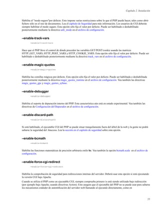 Capítulo 2. Instalación
Habilita el "modo seguro"por defecto. Esto impone varias restricciones sobre lo que el PHP puede hacer, tales como abrir
ﬁchero sólo en el raiz de documentos. Lea el capítulo de Seguridad para más información. Los usuarios de CGI deberán
siempre habilitar el modo seguro. Esta opción sólo ﬁja el valor por defecto. Puede ser habilitado o deshabilitado
posteriormente mediante la directiva safe_mode en el archivo de conﬁguración.
–enable-track-vars
-enable-track-vars
Hace que el PHP lleve el control de dónde proceden las variables GET/POST/cookie usando las matrices
HTTP_GET_VARS, HTTP_POST_VARS y HTTP_COOKIE_VARS. Esta opción sólo ﬁja el valor por defecto. Puede ser
habilitado o deshabilitado posteriormente mediante la directiva track_vars en el archivo de conﬁguración.
–enable-magic-quotes
-enable-magic-quotes
Habilita las comillas mágicas por defecto. Esta opción sólo ﬁja el valor por defecto. Puede ser habilitada o deshabilitada
posteriormente mediante la directiva magic_quotes_runtime en el archivo de conﬁguración. Vea también las directivas
magic_quotes_gpc y magic_quotes_sybase.
–enable-debugger
-enable-debugger
Habilita el soporte de depuración interno del PHP. Esta característica aún está en estado experimental. Vea también las
directivas de Conﬁguración del Depurador en el archivo de conﬁguración.
–enable-discard-path
-enable-discard-path
Si está habilitado, el ejecutable CGI del PHP se puede situar tranquilamente fuera del árbol de la web y la gente no podrá
saltarse la seguridad del .htaccess. Lea la sección en el capítulo de seguridad sobre esta opción.
–enable-bcmath
-enable-bcmath
Habilita las funciones matemáticas de precisión arbitraria estilo bc. Vea también la opción bcmath.scale en el archivo de
conﬁguración.
–enable-force-cgi-redirect
-enable-force-cgi-redirect
Habilita la comprobación de seguridad para redirecciones internas del servidor. Deberá usar esta opción si está ejecutando
la versión CGI bajo Apache.
Cuando se utiliza el PHP como un ejecutable CGI, siempre comprueba primero is está siendo utilizado bajo redirección
(por ejemplo bajo Apache, usando directivas Action). Esto asegura que el ejecutable del PHP no se puede usar para saltarse
los mecanismos estánder de autentiﬁcación del servidor web llamando al ejecutale directamente, como en
55
 
