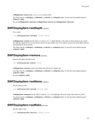 Ming (ﬂash)
swfdisplayitem->skewy() adds ddegrees to current y-skew.
The object may be a swfshape(), a swfbutton(), a swftext() or a swfsprite() object. It must have been added using the
swfmovie->add().
See also swfdisplayitem->skewyto(), swfdisplayitem->skewx() and swfdisplayitem->skewxto().
SWFDisplayItem->setDepth(unknown)
Sets z-order
void swfdisplayitem->setdepth (double depth)
swfdisplayitem->rotate() sets the object’s z-order to depth. Depth defaults to the order in which instances are created
(by add’ing a shape/text to a movie)- newer ones are on top of older ones. If two objects are given the same depth, only the
later-deﬁned one can be moved.
The object may be a swfshape(), a swfbutton(), a swftext() or a swfsprite() object. It must have been added using the
swfmovie->add().
SWFDisplayItem->remove(unknown)
Removes the object from the movie
void swfdisplayitem->remove (void)
swfdisplayitem->remove() removes this object from the movie’s display list.
The object may be a swfshape(), a swfbutton(), a swftext() or a swfsprite() object. It must have been added using the
swfmovie->add().
See also swfmovie->add().
SWFDisplayItem->setName(unknown)
Sets the object’s name
void swfdisplayitem->setname (string name)
swfdisplayitem->setname() sets the object’s name to name, for targetting with action script. Only useful on sprites.
The object may be a swfshape(), a swfbutton(), a swftext() or a swfsprite() object. It must have been added using the
swfmovie->add().
SWFDisplayItem->setRatio(unknown)
Sets the object’s ratio.
void swfdisplayitem->setratio (double ratio)
550
 