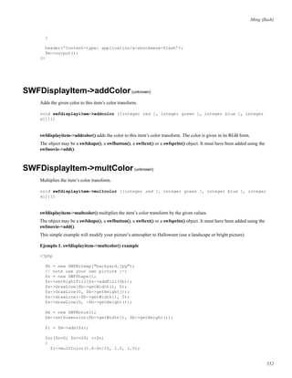 Ming (ﬂash)
}
header(’Content-type: application/x-shockwave-flash’);
$m->output();
?>
SWFDisplayItem->addColor(unknown)
Adds the given color to this item’s color transform.
void swfdisplayitem->addcolor ([integer red [, integer green [, integer blue [, integer
a]]]])
swfdisplayitem->addcolor() adds the color to this item’s color transform. The color is given in its RGB form.
The object may be a swfshape(), a swfbutton(), a swftext() or a swfsprite() object. It must have been added using the
swfmovie->add().
SWFDisplayItem->multColor(unknown)
Multiplies the item’s color transform.
void swfdisplayitem->multcolor ([integer red [, integer green [, integer blue [, integer
a]]]])
swfdisplayitem->multcolor() multiplies the item’s color transform by the given values.
The object may be a swfshape(), a swfbutton(), a swftext() or a swfsprite() object. It must have been added using the
swfmovie->add().
This simple example will modify your picture’s atmospher to Halloween (use a landscape or bright picture).
Ejemplo 1. swfdisplayitem->multcolor() example
<?php
$b = new SWFBitmap("backyard.jpg");
// note use your own picture :-)
$s = new SWFShape();
$s->setRightFill($s->addFill($b));
$s->drawLine($b->getWidth(), 0);
$s->drawLine(0, $b->getHeight());
$s->drawLine(-$b->getWidth(), 0);
$s->drawLine(0, -$b->getHeight());
$m = new SWFMovie();
$m->setDimension($b->getWidth(), $b->getHeight());
$i = $m->add($s);
for($n=0; $n<=20; ++$n)
{
$i->multColor(1.0-$n/10, 1.0, 1.0);
552
 