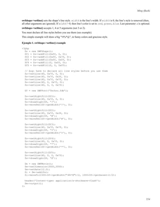 Ming (ﬂash)
swfshape->setline() sets the shape’s line style. width is the line’s width. If width is 0, the line’s style is removed (then,
all other arguments are ignored). If width > 0, then line’s color is set to red, green, blue. Last parameter a is optional.
swfshape->setline() accepts 1, 4 or 5 arguments (not 3 or 2).
You must declare all line styles before you use them (see example).
This simple example will draw a big "!#%*@", in funny colors and gracious style.
Ejemplo 1. swfshape->setline() example
<?php
$s = new SWFShape();
$f1 = $s->addFill(0xff, 0, 0);
$f2 = $s->addFill(0xff, 0x7f, 0);
$f3 = $s->addFill(0xff, 0xff, 0);
$f4 = $s->addFill(0, 0xff, 0);
$f5 = $s->addFill(0, 0, 0xff);
// bug: have to declare all line styles before you use them
$s->setLine(40, 0x7f, 0, 0);
$s->setLine(40, 0x7f, 0x3f, 0);
$s->setLine(40, 0x7f, 0x7f, 0);
$s->setLine(40, 0, 0x7f, 0);
$s->setLine(40, 0, 0, 0x7f);
$f = new SWFFont(’Techno.fdb’);
$s->setRightFill($f1);
$s->setLine(40, 0x7f, 0, 0);
$s->drawGlyph($f, ’!’);
$s->movePen($f->getWidth(’!’), 0);
$s->setRightFill($f2);
$s->setLine(40, 0x7f, 0x3f, 0);
$s->drawGlyph($f, ’#’);
$s->movePen($f->getWidth(’#’), 0);
$s->setRightFill($f3);
$s->setLine(40, 0x7f, 0x7f, 0);
$s->drawGlyph($f, ’%’);
$s->movePen($f->getWidth(’%’), 0);
$s->setRightFill($f4);
$s->setLine(40, 0, 0x7f, 0);
$s->drawGlyph($f, ’*’);
$s->movePen($f->getWidth(’*’), 0);
$s->setRightFill($f5);
$s->setLine(40, 0, 0, 0x7f);
$s->drawGlyph($f, ’@’);
$m = new SWFMovie();
$m->setDimension(3000,2000);
$m->setRate(12.0);
$i = $m->add($s);
$i->moveTo(1500-$f->getWidth("!#%*@")/2, 1000+$f->getAscent()/2);
header(’Content-type: application/x-shockwave-flash’);
$m->output();
?>
554
 