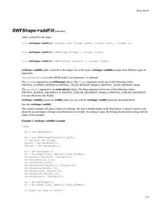 Ming (ﬂash)
SWFShape->addFill(unknown)
Adds a solid ﬁll to the shape.
void swfshape->addfill (integer red, integer green, integer blue [, integer a])
void swfshape->addfill (SWFbitmap bitmap [, integer flags])
void swfshape->addfill (SWFGradient gradient [, integer flags])
swfshape->addﬁll() adds a solid ﬁll to the shape’s list of ﬁll styles. swfshape->addﬁll() accepts three different types of
arguments.
red, green, blue is a color (RGB mode). Last parameter a is optional.
The bitmap argument is an swfbitmap() object. The flags argument can be one of the following values :
SWFFILL_CLIPPED_BITMAP or SWFFILL_TILED_BITMAP. Default is SWFFILL_TILED_BITMAP. I think.
The gradient argument is an swfgradient() object. The ﬂags argument can be one of the following values :
SWFFILL_RADIAL_GRADIENT or SWFFILL_LINEAR_GRADIENT. Default is SWFFILL_LINEAR_GRADIENT.
I’m sure about this one. Really.
swfshape->addﬁll() returns an swfﬁll() object for use with the swfshape->setﬁll() functions described below.
See also swfshape->setﬁll().
This simple example will draw a frame on a bitmap. Ah, here’s another buglet in the ﬂash player- it doesn’t seem to care
about the second shape’s bitmap’s transformation in a morph. According to spec, the bitmap should stretch along with the
shape in this example..
Ejemplo 1. swfshape->addﬁll() example
<?php
$p = new SWFMorph();
$b = new SWFBitmap("alphafill.jpg");
// use your own bitmap
$width = $b->getWidth();
$height = $b->getHeight();
$s = $p->getShape1();
$f = $s->addFill($b, SWFFILL_TILED_BITMAP);
$f->moveTo(-$width/2, -$height/4);
$f->scaleTo(1.0, 0.5);
$s->setLeftFill($f);
$s->movePenTo(-$width/2, -$height/4);
$s->drawLine($width, 0);
$s->drawLine(0, $height/2);
$s->drawLine(-$width, 0);
$s->drawLine(0, -$height/2);
$s = $p->getShape2();
$f = $s->addFill($b, SWFFILL_TILED_BITMAP);
// these two have no effect!
555
 