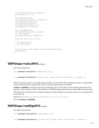 Ming (ﬂash)
$f->moveTo(-$width/4, -$height/2);
$f->scaleTo(0.5, 1.0);
$s->setLeftFill($f);
$s->movePenTo(-$width/4, -$height/2);
$s->drawLine($width/2, 0);
$s->drawLine(0, $height);
$s->drawLine(-$width/2, 0);
$s->drawLine(0, -$height);
$m = new SWFMovie();
$m->setDimension($width, $height);
$i = $m->add($p);
$i->moveTo($width/2, $height/2);
for($n=0; $n<1.001; $n+=0.03)
{
$i->setRatio($n);
$m->nextFrame();
}
header(’Content-type: application/x-shockwave-flash’);
$m->output();
?>
SWFShape->setLeftFill(unknown)
Sets left rasterizing color.
void swfshape->setleftfill (swfgradient fill)
void swfshape->setleftfill (integer red, integer green, integer blue [, integer a])
What this nonsense is about is, every edge segment borders at most two ﬁlls. When rasterizing the object, it’s pretty handy
to know what those ﬁlls are ahead of time, so the swf format requires these to be speciﬁed.
swfshape->setleftﬁll() sets the ﬁll on the left side of the edge- that is, on the interior if you’re deﬁning the outline of the
shape in a counter-clockwise fashion. The ﬁll object is an SWFFill object returned from one of the addFill functions above.
This seems to be reversed when you’re deﬁning a shape in a morph, though. If your browser crashes, just try setting the ﬁll
on the other side.
Shortcut for swfshape->setleftfill($s->addfill($r, $g, $b [, $a]));.
See also swfshape->setrightﬁll().
SWFShape->setRightFill(unknown)
Sets right rasterizing color.
void swfshape->setrightfill (swfgradient fill)
void swfshape->setrightfill (integer red, integer green, integer blue [, integer a])
556
 