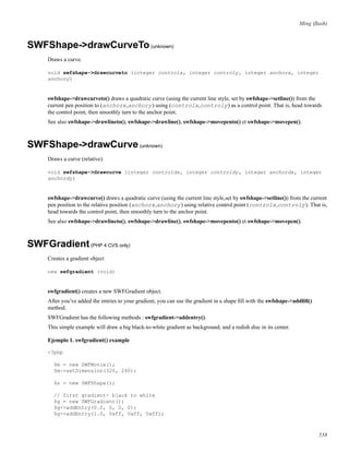 Ming (ﬂash)
SWFShape->drawCurveTo(unknown)
Draws a curve.
void swfshape->drawcurveto (integer controlx, integer controly, integer anchorx, integer
anchory)
swfshape->drawcurveto() draws a quadratic curve (using the current line style, set by swfshape->setline()) from the
current pen position to (anchorx,anchory) using (controlx,controly) as a control point. That is, head towards
the control point, then smoothly turn to the anchor point.
See also swfshape->drawlineto(), swfshape->drawline(), swfshape->movepento() et swfshape->movepen().
SWFShape->drawCurve(unknown)
Draws a curve (relative).
void swfshape->drawcurve (integer controldx, integer controldy, integer anchordx, integer
anchordy)
swfshape->drawcurve() draws a quadratic curve (using the current line style,set by swfshape->setline()) from the current
pen position to the relative position (anchorx,anchory) using relative control point (controlx,controly). That is,
head towards the control point, then smoothly turn to the anchor point.
See also swfshape->drawlineto(), swfshape->drawline(), swfshape->movepento() et swfshape->movepen().
SWFGradient(PHP 4 CVS only)
Creates a gradient object
new swfgradient (void)
swfgradient() creates a new SWFGradient object.
After you’ve added the entries to your gradient, you can use the gradient in a shape ﬁll with the swfshape->addﬁll()
method.
SWFGradient has the following methods : swfgradient->addentry().
This simple example will draw a big black-to-white gradient as background, and a redish disc in its center.
Ejemplo 1. swfgradient() example
<?php
$m = new SWFMovie();
$m->setDimension(320, 240);
$s = new SWFShape();
// first gradient- black to white
$g = new SWFGradient();
$g->addEntry(0.0, 0, 0, 0);
$g->addEntry(1.0, 0xff, 0xff, 0xff);
558
 