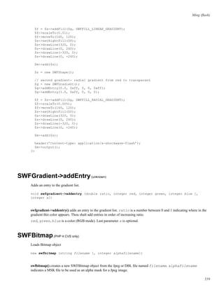 Ming (ﬂash)
$f = $s->addFill($g, SWFFILL_LINEAR_GRADIENT);
$f->scaleTo(0.01);
$f->moveTo(160, 120);
$s->setRightFill($f);
$s->drawLine(320, 0);
$s->drawLine(0, 240);
$s->drawLine(-320, 0);
$s->drawLine(0, -240);
$m->add($s);
$s = new SWFShape();
// second gradient- radial gradient from red to transparent
$g = new SWFGradient();
$g->addEntry(0.0, 0xff, 0, 0, 0xff);
$g->addEntry(1.0, 0xff, 0, 0, 0);
$f = $s->addFill($g, SWFFILL_RADIAL_GRADIENT);
$f->scaleTo(0.005);
$f->moveTo(160, 120);
$s->setRightFill($f);
$s->drawLine(320, 0);
$s->drawLine(0, 240);
$s->drawLine(-320, 0);
$s->drawLine(0, -240);
$m->add($s);
header(’Content-type: application/x-shockwave-flash’);
$m->output();
?>
SWFGradient->addEntry(unknown)
Adds an entry to the gradient list.
void swfgradient->addentry (double ratio, integer red, integer green, integer blue [,
integer a])
swfgradient->addentry() adds an entry to the gradient list. ratio is a number between 0 and 1 indicating where in the
gradient this color appears. Thou shalt add entries in order of increasing ratio.
red, green, blue is a color (RGB mode). Last parameter a is optional.
SWFBitmap(PHP 4 CVS only)
Loads Bitmap object
new swfbitmap (string filename [, integer alphafilename])
swfbitmap() creates a new SWFBitmap object from the Jpeg or DBL ﬁle named filename. alphafilename
indicates a MSK ﬁle to be used as an alpha mask for a Jpeg image.
559
 