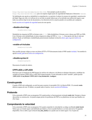 Capítulo 2. Instalación
http://my.host/cgi-bin/php/secret/doc.html. Este ejemplo accede al archivo
http://my.host/secret/doc.html pero sin respetar ningún ajuste de seguridad del httpd para el directorio /secret.
No habilitando esta opción se deshabilita la comprobación y se permite el saltarse los ajustes de seguridad y autenticación
del httpd. Haga esto sólo si el software de su servidor no puede indicar que se ha realizado una redirección segura y que
todos sus archivos bajo la raiz de documentos y los directorios de los usuarios pueden ser accedidos por cualquiera.
Lea la sección en el capítulo de seguridad acerca de esta opción.
–disable-short-tags
-disable-short-tags
Deshabilita las etiquetas de PHP en formato corto <? ?>. Debe deshabilitar el formato corto si desea usar PHP con XML.
Con el formato corto deshabilitado, la única etiqueta de código de PHP es <?php ?>. Esta opción sólo ﬁja el valor por
defecto. Puede ser habilitada o deshabilitada posteriormente mediante la directiva short_open_tag en el archivo de
conﬁguración.
–enable-url-includes
-enable-url-includes
Hace posible ejecutar código en otros servidores HTTP o FTP directamente desde el PHP usando include(). Vea también la
opción include_path en el archivo de conﬁguración.
–disable-syntax-hl
-disable-syntax-hl
Desconecta el resalte de sintáxis.
CPPFLAGS y LDFLAGS
Para hacer que la instalación de PHP busque los archivos de cabecera o de librería en distintos directorios, modiﬁque las
variables de entorno CPPFLAGS y LDFLAGS respectivamente. Si está utilizando un shell "sensible", podrá ejecutar
LDFLAGS=-L/my/lib/dir CPPFLAGS=-I/my/include/dir ./conﬁgure
Construyendo
Cuando el PHP está conﬁgurado, ya está listo para construir el ejecutable CGI o la librería PERL. El comando make
debería ocuparse de esto. Si fallara y no puede saber el motivo, vea la sección de Problemas.
Probando
Si ha construído el PHP como un programa CGI, puede probar su funcionamiento tecleando make test. Siempre es buena
idea probar su construcción. Así puede atrapar pronto los problemas del PHP en su plataforma sin tener que batallar con
ellos luego.
Comprobando la velocidad
Si ha construído el PHP como un programa CGI, puede comprobar la velocidad de su código escribiendo make bench.
Nótese que se el modo seguro está habilitado por defecto, el test no podrá ﬁnalizar si se toma más de los 30 segundos
disponibles. Esto se debe a que la función set_time_limit() no se puede usar en modo seguro. Use el ajuste de
56
 