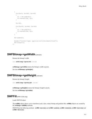 Ming (ﬂash)
{
for($x=0; $x<640; $x+=80)
{
$i = $m->add($c);
$i->moveTo($x, $y);
}
$y+=40;
for($x=40; $x<640; $x+=80)
{
$i = $m->add($c);
$i->moveTo($x, $y);
}
}
$m->add($s);
header(’Content-type: application/x-shockwave-flash’);
$m->output();
?>
SWFBitmap->getWidth(unknown)
Returns the bitmap’s width.
int swfbitmap->getwidth (void)
swfbitmap->getwidth() returns the bitmap’s width in pixels.
See also swfbitmap->getheight().
SWFBitmap->getHeight(unknown)
Returns the bitmap’s height.
int swfbitmap->getheight (void)
swfbitmap->getheight() returns the bitmap’s height in pixels.
See also swfbitmap->getwidth().
SWFFill(PHP 4 CVS only)
Loads SWFFill object
The swfﬁll() object allows you to transform (scale, skew, rotate) bitmap and gradient ﬁlls. swfﬁll() objects are created by
the swfshape->addﬁll() methods.
SWFFill has the following methods : swfﬁll->moveto() and swfﬁll->scaleto(), swfﬁll->rotateto(), swfﬁll->skewxto() and
swfﬁll->skewyto().
561
 
