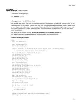 Ming (ﬂash)
SWFMorph(PHP 4 CVS only)
Creates a new SWFMorph object.
new swfmorph (void)
swfmorph() creates a new SWFMorph object.
Also called a "shape tween". This thing lets you make those tacky twisting things that make your computer choke. Oh, joy!
The methods here are sort of weird. It would make more sense to just have newSWFMorph(shape1, shape2);, but as things
are now, shape2 needs to know that it’s the second part of a morph. (This, because it starts writing its output as soon as it
gets drawing commands- if it kept its own description of its shapes and wrote on completion this and some other things
would be much easier.)
SWFMorph has the following methods : swfmorph->getshape1() and swfmorph->getshape1().
This simple example will morph a big red square into a smaller blue black-bordered square.
Ejemplo 1. swfmorph() example
<?php
$p = new SWFMorph();
$s = $p->getShape1();
$s->setLine(0,0,0,0);
/* Note that this is backwards from normal shapes (left instead of right).
I have no idea why, but this seems to work.. */
$s->setLeftFill($s->addFill(0xff, 0, 0));
$s->movePenTo(-1000,-1000);
$s->drawLine(2000,0);
$s->drawLine(0,2000);
$s->drawLine(-2000,0);
$s->drawLine(0,-2000);
$s = $p->getShape2();
$s->setLine(60,0,0,0);
$s->setLeftFill($s->addFill(0, 0, 0xff));
$s->movePenTo(0,-1000);
$s->drawLine(1000,1000);
$s->drawLine(-1000,1000);
$s->drawLine(-1000,-1000);
$s->drawLine(1000,-1000);
$m = new SWFMovie();
$m->setDimension(3000,2000);
$m->setBackground(0xff, 0xff, 0xff);
$i = $m->add($p);
$i->moveTo(1500,1000);
for($r=0.0; $r<=1.0; $r+=0.1)
{
$i->setRatio($r);
$m->nextFrame();
}
header(’Content-type: application/x-shockwave-flash’);
$m->output();
563
 
