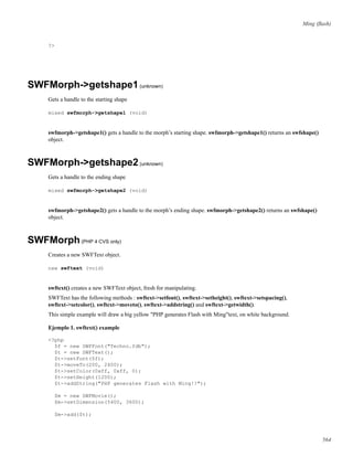 Ming (ﬂash)
?>
SWFMorph->getshape1(unknown)
Gets a handle to the starting shape
mixed swfmorph->getshape1 (void)
swfmorph->getshape1() gets a handle to the morph’s starting shape. swfmorph->getshape1() returns an swfshape()
object.
SWFMorph->getshape2(unknown)
Gets a handle to the ending shape
mixed swfmorph->getshape2 (void)
swfmorph->getshape2() gets a handle to the morph’s ending shape. swfmorph->getshape2() returns an swfshape()
object.
SWFMorph(PHP 4 CVS only)
Creates a new SWFText object.
new swftext (void)
swftext() creates a new SWFText object, fresh for manipulating.
SWFText has the following methods : swftext->setfont(), swftext->setheight(), swftext->setspacing(),
swftext->setcolor(), swftext->moveto(), swftext->addstring() and swftext->getwidth().
This simple example will draw a big yellow "PHP generates Flash with Ming"text, on white background.
Ejemplo 1. swftext() example
<?php
$f = new SWFFont("Techno.fdb");
$t = new SWFText();
$t->setFont($f);
$t->moveTo(200, 2400);
$t->setColor(0xff, 0xff, 0);
$t->setHeight(1200);
$t->addString("PHP generates Flash with Ming!!");
$m = new SWFMovie();
$m->setDimension(5400, 3600);
$m->add($t);
564
 