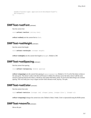 Ming (ﬂash)
header(’Content-type: application/x-shockwave-flash’);
$m->output();
?>
SWFText->setFont(unknown)
Sets the current font
void swftext->setfont (string font)
swftext->setfont() sets the current font to font.
SWFText->setHeight(unknown)
Sets the current font height
void swftext->setheight (integer height)
swftext->setheight() sets the current font height to height. Default is 240.
SWFText->setSpacing(unknown)
Sets the current font spacing
void swftext->setspacing (double spacing)
swftext->setspacing() sets the current font spacing to spacingspacing. Default is 1.0. 0 is all of the letters written at
the same point. This doesn’t really work that well because it inﬂates the advance across the letter, doesn’t add the same
amount of spacing between the letters. I should try and explain that better, prolly. Or just ﬁx the damn thing to do constant
spacing. This was really just a way to ﬁgure out how letter advances work, anyway.. So nyah.
SWFText->setColor(unknown)
Sets the current font color
void swftext->setcolor (integer red, integer green, integer blue [, integer a])
swftext->setspacing() changes the current text color. Default is black. I think. Color is represented using the RGB system.
SWFText->moveTo(unknown)
Moves the pen
565
 