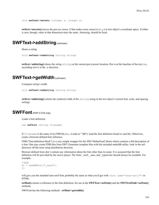 Ming (ﬂash)
void swftext->moveto (integer x, integer y)
swftext->moveto() moves the pen (or cursor, if that makes more sense) to (x,y) in text object’s coordinate space. If either
is zero, though, value in that dimension stays the same. Annoying, should be ﬁxed.
SWFText->addString(unknown)
Draws a string
void swftext->addstring (string string)
swftext->addstring() draws the string string at the current pen (cursor) location. Pen is at the baseline of the text; i.e.,
ascending text is in the -y direction.
SWFText->getWidth(unknown)
Computes string’s width
void swftext->addstring (string string)
swftext->addstring() returns the rendered width of the string string at the text object’s current font, scale, and spacing
settings.
SWFFont(PHP 4 CVS only)
Loads a font deﬁnition
new swffont (string filename)
If filename is the name of an FDB ﬁle (i.e., it ends in ".fdb"), load the font deﬁnition found in said ﬁle. Otherwise,
create a browser-deﬁned font reference.
FDB ("font deﬁnition block") is a very simple wrapper for the SWF DeﬁneFont2 block which contains a full description of
a font. One may create FDB ﬁles from SWT Generator template ﬁles with the included makefdb utility- look in the util
directory off the main ming distribution directory.
Browser-deﬁned fonts don’t contain any information about the font other than its name. It is assumed that the font
deﬁnition will be provided by the movie player. The fonts _serif, _sans, and _typewriter should always be available. For
example:
<?php
$f = newSWFFont("_sans");
?>
will give you the standard sans-serif font, probably the same as what you’d get with <font name="sans-serif"> in
HTML.
swffont() returns a reference to the font deﬁnition, for use in the SWFText->setFont() and the SWFTextField->setFont()
methods.
SWFFont has the following methods : swffont->getwidth().
566
 