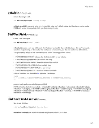 Ming (ﬂash)
getwidth(PHP 4 CVS only)
Returns the string’s width
int swffont->getwidth (string string)
swffont->getwidth() returns the string string’s width, using font’s default scaling. You’ll probably want to use the
SWFText() version of this method which uses the text object’s scale.
SWFTextField(PHP 4 CVS only)
Creates a text ﬁeld object
new swftextfield ([int flags])
swftextﬁeld() creates a new text ﬁeld object. Text Fields are less ﬂexible than swftext() objects- they can’t be rotated,
scaled non-proportionally, or skewed, but they can be used as form entries, and they can use browser-deﬁned fonts.
The optional ﬂags change the text ﬁeld’s behavior. It has the following possibles values :
• SWFTEXTFIELD_NOEDIT indicates that the ﬁeld shouldn’t be user-editable
• SWFTEXTFIELD_PASSWORD obscures the data entry
• SWFTEXTFIELD_DRAWBOX draws the outline of the textﬁeld
• SWFTEXTFIELD_MULTILINE allows multiple lines
• SWFTEXTFIELD_WORDWRAP allows text to wrap
• SWFTEXTFIELD_NOSELECT makes the ﬁeld non-selectable
Flags are combined with the bitwise OR operation. For example,
<?php
$t = newSWFTextField(SWFTEXTFIELD_PASSWORD | SWFTEXTFIELD_NOEDIT);
?>
creates a totally useless non-editable password ﬁeld.
SWFTextField has the following methods : swftextﬁeld->setfont(), swftextﬁeld->setbounds(), swftextﬁeld->align(),
swftextﬁeld->setheight(), swftextﬁeld->setleftmargin(), swftextﬁeld->setrightmargin(), swftextﬁeld->setmargins(),
swftextﬁeld->setindentation(), swftextﬁeld->setlinespacing(), swftextﬁeld->setcolor(), swftextﬁeld->setname() et
swftextﬁeld->addstring().
SWFTextField->setFont(unknown)
Sets the text ﬁeld font
void swftextfield->setfont (string font)
swftextﬁeld->setfont() sets the text ﬁeld font to the [browser-deﬁned?] font font.
567
 