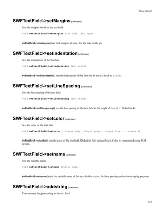 Ming (ﬂash)
SWFTextField->setMargins(unknown)
Sets the margins width of the text ﬁeld.
void swftextfield->setmargins (int left, int right)
swftextﬁeld->setmargins() set both margins at once, for the man on the go.
SWFTextField->setindentation(unknown)
Sets the indentation of the ﬁrst line.
void swftextfield->setindentation (int width)
swftextﬁeld->setindentation() sets the indentation of the ﬁrst line in the text ﬁeld, to width.
SWFTextField->setLineSpacing(unknown)
Sets the line spacing of the text ﬁeld.
void swftextfield->setlinespacing (int height)
swftextﬁeld->setlinespacing() sets the line spacing of the text ﬁeld to the height of height. Default is 40.
SWFTextField->setcolor(unknown)
Sets the color of the text ﬁeld.
void swftextfield->setcolor (integer red, integer green, integer blue [, integer a])
swftextﬁeld->setcolor() sets the color of the text ﬁeld. Default is fully opaque black. Color is represented using RGB
system.
SWFTextField->setname(unknown)
Sets the variable name
void swftextfield->setname (string name)
swftextﬁeld->setname() sets the variable name of this text ﬁeld to name, for form posting and action scripting purposes.
SWFTextField->addstring(unknown)
Concatenates the given string to the text ﬁeld
569
 
