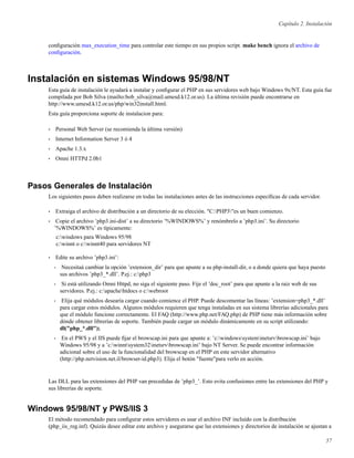 Capítulo 2. Instalación
conﬁguración max_execution_time para controlar este tiempo en sus propios script. make bench ignora el archivo de
conﬁguración.
Instalación en sistemas Windows 95/98/NT
Esta guía de instalación le ayudará a instalar y conﬁgurar el PHP en sus servidores web bajo Windows 9x/NT. Esta guía fue
compilada por Bob Silva (mailto:bob_silva@mail.umesd.k12.or.us). La última revisión puede encontrarse en
http://www.umesd.k12.or.us/php/win32install.html.
Esta guía proporciona soporte de instalacion para:
• Personal Web Server (se recomienda la última versión)
• Internet Information Server 3 ó 4
• Apache 1.3.x
• Omni HTTPd 2.0b1
Pasos Generales de Instalación
Los siguientes pasos deben realizarse en todas las instalaciones antes de las instrucciones especíﬁcas de cada servidor.
• Extraiga el archivo de distribución a un directorio de su elección. "C:PHP3"es un buen comienzo.
• Copie el archivo ’php3.ini-dist’ a su directorio ’%WINDOWS%’ y renómbrelo a ’php3.ini’. Su directorio
’%WINDOWS%’ es típicamente:
c:windows para Windows 95/98
c:winnt o c:winnt40 para servidores NT
• Edite su archivo ’php3.ini’:
• Necesitaá cambiar la opción ’extension_dir’ para que apunte a su php-install-dir, o a donde quiera que haya puesto
sus archivos ’php3_*.dll’. P.ej.: c:php3
• Si está utilizando Omni Httpd, no siga el siguiente paso. Fije el ’doc_root’ para que apunte a la raiz web de sus
servidores. P.ej.: c:apachehtdocs o c:webroot
• Elija qué módulos desearía cargar cuando comience el PHP. Puede descomentar las líneas: ’extension=php3_*.dll’
para cargar estos módulos. Algunos módulos requieren que tenga instaladas en sus sistema librerías adicionales para
que el módulo funcione correctamente. El FAQ (http://www.php.net/FAQ.php) de PHP tiene más información sobre
dónde obtener librerías de soporte. También puede cargar un módulo dinámicamente en su script utilizando:
dl("php_*.dll");
• En el PWS y el IIS puede ﬁjar el browscap.ini para que apunte a: ’c:windowssysteminetsrvbrowscap.ini’ bajo
Windows 95/98 y a ’c:winntsystem32inetsrvbrowscap.ini’ bajo NT Server. Se puede encontrar información
adicional sobre el uso de la funcionalidad del browscap en el PHP en este servidor alternativo
(http://php.netvision.net.il/browser-id.php3). Elija el botón "fuente"para verlo en acción.
Las DLL para las extensiones del PHP van precedidas de ’php3_’. Esto evita confusiones entre las extensiones del PHP y
sus librerías de soporte.
Windows 95/98/NT y PWS/IIS 3
El método recomendado para conﬁgurar estos servidores es usar el archivo INF incluído con la distribución
(php_iis_reg.inf). Quizás desee editar este archivo y asegurarse que las extensiones y directorios de instalación se ajustan a
57
 