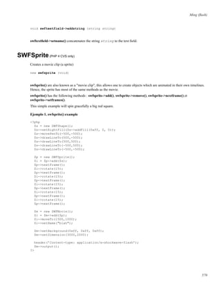 Ming (ﬂash)
void swftextfield->addstring (string string)
swftextﬁeld->setname() concatenates the string string to the text ﬁeld.
SWFSprite(PHP 4 CVS only)
Creates a movie clip (a sprite)
new swfsprite (void)
swfsprite() are also known as a "movie clip", this allows one to create objects which are animated in their own timelines.
Hence, the sprite has most of the same methods as the movie.
swfsprite() has the following methods : swfsprite->add(), swfsprite->remove(), swfsprite->nextframe() et
swfsprite->setframes().
This simple example will spin gracefully a big red square.
Ejemplo 1. swfsprite() example
<?php
$s = new SWFShape();
$s->setRightFill($s->addFill(0xff, 0, 0));
$s->movePenTo(-500,-500);
$s->drawLineTo(500,-500);
$s->drawLineTo(500,500);
$s->drawLineTo(-500,500);
$s->drawLineTo(-500,-500);
$p = new SWFSprite();
$i = $p->add($s);
$p->nextFrame();
$i->rotate(15);
$p->nextFrame();
$i->rotate(15);
$p->nextFrame();
$i->rotate(15);
$p->nextFrame();
$i->rotate(15);
$p->nextFrame();
$i->rotate(15);
$p->nextFrame();
$m = new SWFMovie();
$i = $m->add($p);
$i->moveTo(1500,1000);
$i->setName("blah");
$m->setBackground(0xff, 0xff, 0xff);
$m->setDimension(3000,2000);
header(’Content-type: application/x-shockwave-flash’);
$m->output();
?>
570
 