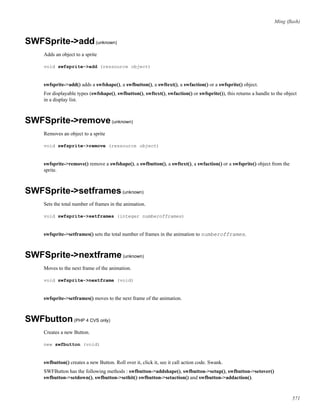 Ming (ﬂash)
SWFSprite->add(unknown)
Adds an object to a sprite
void swfsprite->add (ressource object)
swfsprite->add() adds a swfshape(), a swfbutton(), a swftext(), a swfaction() or a swfsprite() object.
For displayable types (swfshape(), swfbutton(), swftext(), swfaction() or swfsprite()), this returns a handle to the object
in a display list.
SWFSprite->remove(unknown)
Removes an object to a sprite
void swfsprite->remove (ressource object)
swfsprite->remove() remove a swfshape(), a swfbutton(), a swftext(), a swfaction() or a swfsprite() object from the
sprite.
SWFSprite->setframes(unknown)
Sets the total number of frames in the animation.
void swfsprite->setframes (integer numberofframes)
swfsprite->setframes() sets the total number of frames in the animation to numberofframes.
SWFSprite->nextframe(unknown)
Moves to the next frame of the animation.
void swfsprite->nextframe (void)
swfsprite->setframes() moves to the next frame of the animation.
SWFbutton(PHP 4 CVS only)
Creates a new Button.
new swfbutton (void)
swfbutton() creates a new Button. Roll over it, click it, see it call action code. Swank.
SWFButton has the following methods : swfbutton->addshape(), swfbutton->setup(), swfbutton->setover()
swfbutton->setdown(), swfbutton->sethit() swfbutton->setaction() and swfbutton->addaction().
571
 