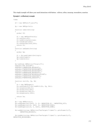 Ming (ﬂash)
This simple example will show your usual interactions with buttons : rollover, rollon, mouseup, mousedown, noaction.
Ejemplo 1. swfbutton() example
<?php
$f = new SWFFont("_serif");
$p = new SWFSprite();
function label($string)
{
global $f;
$t = new SWFTextField();
$t->setFont($f);
$t->addString($string);
$t->setHeight(200);
$t->setBounds(3200,200);
return $t;
}
function addLabel($string)
{
global $p;
$i = $p->add(label($string));
$p->nextFrame();
$p->remove($i);
}
$p->add(new SWFAction("stop();"));
addLabel("NO ACTION");
addLabel("SWFBUTTON_MOUSEUP");
addLabel("SWFBUTTON_MOUSEDOWN");
addLabel("SWFBUTTON_MOUSEOVER");
addLabel("SWFBUTTON_MOUSEOUT");
addLabel("SWFBUTTON_MOUSEUPOUTSIDE");
addLabel("SWFBUTTON_DRAGOVER");
addLabel("SWFBUTTON_DRAGOUT");
function rect($r, $g, $b)
{
$s = new SWFShape();
$s->setRightFill($s->addFill($r, $g, $b));
$s->drawLine(600,0);
$s->drawLine(0,600);
$s->drawLine(-600,0);
$s->drawLine(0,-600);
return $s;
}
$b = new SWFButton();
$b->addShape(rect(0xff, 0, 0), SWFBUTTON_UP | SWFBUTTON_HIT);
$b->addShape(rect(0, 0xff, 0), SWFBUTTON_OVER);
$b->addShape(rect(0, 0, 0xff), SWFBUTTON_DOWN);
$b->addAction(new SWFAction("setTarget(’/label’); gotoFrame(1);"),
SWFBUTTON_MOUSEUP);
$b->addAction(new SWFAction("setTarget(’/label’); gotoFrame(2);"),
SWFBUTTON_MOUSEDOWN);
572
 