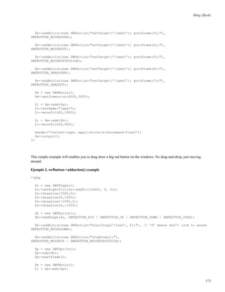 Ming (ﬂash)
$b->addAction(new SWFAction("setTarget(’/label’); gotoFrame(3);"),
SWFBUTTON_MOUSEOVER);
$b->addAction(new SWFAction("setTarget(’/label’); gotoFrame(4);"),
SWFBUTTON_MOUSEOUT);
$b->addAction(new SWFAction("setTarget(’/label’); gotoFrame(5);"),
SWFBUTTON_MOUSEUPOUTSIDE);
$b->addAction(new SWFAction("setTarget(’/label’); gotoFrame(6);"),
SWFBUTTON_DRAGOVER);
$b->addAction(new SWFAction("setTarget(’/label’); gotoFrame(7);"),
SWFBUTTON_DRAGOUT);
$m = new SWFMovie();
$m->setDimension(4000,3000);
$i = $m->add($p);
$i->setName("label");
$i->moveTo(400,1900);
$i = $m->add($b);
$i->moveTo(400,900);
header(’Content-type: application/x-shockwave-flash’);
$m->output();
?>
This simple example will enables you to drag draw a big red button on the windows. No drag-and-drop, just moving
around.
Ejemplo 2. swfbutton->addaction() example
<?php
$s = new SWFShape();
$s->setRightFill($s->addFill(0xff, 0, 0));
$s->drawLine(1000,0);
$s->drawLine(0,1000);
$s->drawLine(-1000,0);
$s->drawLine(0,-1000);
$b = new SWFButton();
$b->addShape($s, SWFBUTTON_HIT | SWFBUTTON_UP | SWFBUTTON_DOWN | SWFBUTTON_OVER);
$b->addAction(new SWFAction("startDrag(’/test’, 0);"), // ’0’ means don’t lock to mouse
SWFBUTTON_MOUSEDOWN);
$b->addAction(new SWFAction("stopDrag();"),
SWFBUTTON_MOUSEUP | SWFBUTTON_MOUSEUPOUTSIDE);
$p = new SWFSprite();
$p->add($b);
$p->nextFrame();
$m = new SWFMovie();
$i = $m->add($p);
573
 