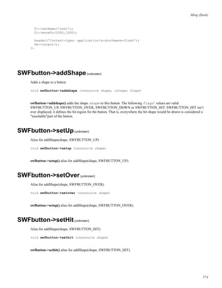 Ming (ﬂash)
$i->setName(’test’);
$i->moveTo(1000,1000);
header(’Content-type: application/x-shockwave-flash’);
$m->output();
?>
SWFbutton->addShape(unknown)
Adds a shape to a button
void swfbutton->addshape (ressource shape, integer flags)
swfbutton->addshape() adds the shape shape to this button. The following flags’ values are valid:
SWFBUTTON_UP, SWFBUTTON_OVER, SWFBUTTON_DOWN or SWFBUTTON_HIT. SWFBUTTON_HIT isn’t
ever displayed, it deﬁnes the hit region for the button. That is, everywhere the hit shape would be drawn is considered a
"touchable"part of the button.
SWFbutton->setUp(unknown)
Alias for addShape(shape, SWFBUTTON_UP)
void swfbutton->setup (ressource shape)
swfbutton->setup() alias for addShape(shape, SWFBUTTON_UP).
SWFbutton->setOver(unknown)
Alias for addShape(shape, SWFBUTTON_OVER)
void swfbutton->setover (ressource shape)
swfbutton->setup() alias for addShape(shape, SWFBUTTON_OVER).
SWFbutton->setHit(unknown)
Alias for addShape(shape, SWFBUTTON_HIT)
void swfbutton->sethit (ressource shape)
swfbutton->sethit() alias for addShape(shape, SWFBUTTON_HIT).
574
 