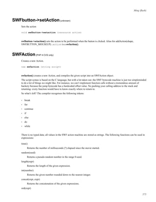 Ming (ﬂash)
SWFbutton->setAction(unknown)
Sets the action
void swfbutton->setaction (ressource action)
swfbutton->setaction() sets the action to be performed when the button is clicked. Alias for addAction(shape,
SWFBUTTON_MOUSEUP). action is a swfaction().
SWFAction(PHP 4 CVS only)
Creates a new Action.
new swfaction (string script)
swfaction() creates a new Action, and compiles the given script into an SWFAction object.
The script syntax is based on the C language, but with a lot taken out- the SWF bytecode machine is just too simpleminded
to do a lot of things we might like. For instance, we can’t implement function calls without a tremendous amount of
hackery because the jump bytecode has a hardcoded offset value. No pushing your calling address to the stack and
returning- every function would have to know exactly where to return to.
So what’s left? The compiler recognises the following tokens:
• break
• for
• continue
• if
• else
• do
• while
There is no typed data; all values in the SWF action machine are stored as strings. The following functions can be used in
expressions:
time()
Returns the number of milliseconds (?) elapsed since the movie started.
random(seed)
Returns a pseudo-random number in the range 0-seed.
length(expr)
Returns the length of the given expression.
int(number)
Returns the given number rounded down to the nearest integer.
concat(expr, expr)
Returns the concatenation of the given expressions.
ord(expr)
575
 