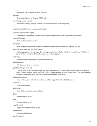 Ming (ﬂash)
Returns the ASCII code for the given character
chr(num)
Returns the character for the given ASCII code
substr(string, location, length)
Returns the substring of length length at location location of the given string string.
Additionally, the following commands may be used:
duplicateClip(clip, name, depth)
Duplicate the named movie clip (aka sprite). The new movie clip has name name and is at depth depth.
removeClip(expr)
Removes the named movie clip.
trace(expr)
Write the given expression to the trace log. Doubtful that the browser plugin does anything with this.
startDrag(target, lock, [left, top, right, bottom])
Start dragging the movie clip target. The lock argument indicates whether to lock the mouse (?)- use 0 (false) or 1
(true). Optional parameters deﬁne a bounding area for the dragging.
stopDrag()
Stop dragging my heart around. And this movie clip, too.
callFrame(expr)
Call the named frame as a function.
getURL(url, target, [method])
Load the given url into the named target. The target argument can be a frame name (I think), or one of the magical
values "_level0"(replaces current movie) or "_level1"(loads new movie on top of current movie). The optional method
argument can be post or get if you want to submit variables back to the server.
loadMovie(url, target)
Same as above, more or less. Come to think of it, I don’t quite know what the difference is.
nextFrame()
Go to the next frame.
prevFrame()
Go to the last (or, rather, previous) frame.
play()
Start playing the movie.
stop()
Stop playing the movie.
toggleQuality()
Toggle between high and low quality.
stopSounds()
Stop playing all sounds.
gotoFrame(num)
576
 