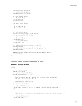 Ming (ﬂash)
$s->drawLineTo(500,500);
$s->drawLineTo(-500,500);
$s->drawLineTo(-500,-500);
$p = new SWFSprite();
$i = $p->add($s);
$i->setDepth(1);
$p->nextFrame();
for($n=0; $n<5; ++$n)
{
$i->rotate(-15);
$p->nextFrame();
}
$m = new SWFMovie();
$m->setBackground(0xff, 0xff, 0xff);
$m->setDimension(6000,4000);
$i = $m->add($p);
$i->setDepth(1);
$i->moveTo(-500,2000);
$i->setName("box");
$m->add(new SWFAction("/box.x += 3;"));
$m->nextFrame();
$m->add(new SWFAction("gotoFrame(0); play();"));
$m->nextFrame();
header(’Content-type: application/x-shockwave-flash’);
$m->output();
?>
This simple example tracks down your mouse on the screen.
Ejemplo 2. swfaction() example
<?php
$m = new SWFMovie();
$m->setRate(36.0);
$m->setDimension(1200, 800);
$m->setBackground(0, 0, 0);
/* mouse tracking sprite - empty, but follows mouse so we can
get its x and y coordinates */
$i = $m->add(new SWFSprite());
$i->setName(’mouse’);
$m->add(new SWFAction("
startDrag(’/mouse’, 1); /* ’1’ means lock sprite to the mouse */
"));
/* might as well turn off antialiasing, since these are just squares. */
$m->add(new SWFAction("
this.quality = 0;
578
 