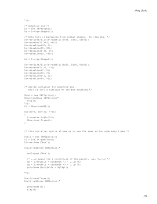 Ming (ﬂash)
"));
/* morphing box */
$r = new SWFMorph();
$s = $r->getShape1();
/* Note this is backwards from normal shapes. No idea why. */
$s->setLeftFill($s->addFill(0xff, 0xff, 0xff));
$s->movePenTo(-40, -40);
$s->drawLine(80, 0);
$s->drawLine(0, 80);
$s->drawLine(-80, 0);
$s->drawLine(0, -80);
$s = $r->getShape2();
$s->setLeftFill($s->addFill(0x00, 0x00, 0x00));
$s->movePenTo(-1, -1);
$s->drawLine(2, 0);
$s->drawLine(0, 2);
$s->drawLine(-2, 0);
$s->drawLine(0, -2);
/* sprite container for morphing box -
this is just a timeline w/ the box morphing */
$box = new SWFSprite();
$box->add(new SWFAction("
stop();
"));
$i = $box->add($r);
for($n=0; $n<=20; ++$n)
{
$i->setRatio($n/20);
$box->nextFrame();
}
/* this container sprite allows us to use the same action code many times */
$cell = new SWFSprite();
$i = $cell->add($box);
$i->setName(’box’);
$cell->add(new SWFAction("
setTarget(’box’);
/* ...x means the x coordinate of the parent, i.e. (..).x */
dx = (/mouse.x + random(6)-3 - ...x)/5;
dy = (/mouse.y + random(6)-3 - ...y)/5;
gotoFrame(int(dx*dx + dy*dy));
"));
$cell->nextFrame();
$cell->add(new SWFAction("
gotoFrame(0);
play();
579
 