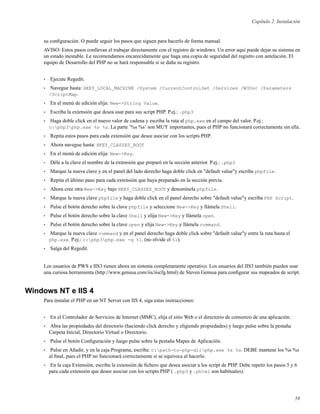 Capítulo 2. Instalación
su conﬁguración. O puede seguir los pasos que siguen para hacerlo de forma manual.
AVISO: Estos pasos conllevan el trabajar directamente con el registro de windows. Un error aquí puede dejar su sistema en
un estado inestable. Le recomendamos encarecidamente que haga una copia de seguridad del registro con antelación. El
equipo de Desarrollo del PHP no se hará responsable si se daña su registro.
• Ejecute Regedit.
• Navegue hasta: HKEY_LOCAL_MACHINE /System /CurrentControlSet /Services /W3Svc /Parameters
/ScriptMap.
• En el menú de edición elija: New->String Value.
• Escriba la extensión que desea usar para sus script PHP. P.ej.: .php3
• Haga doble click en el nuevo valor de cadena y escriba la ruta al php.exe en el campo del valor. P.ej.:
c:php3php.exe %s %s. La parte ’%s %s’ son MUY importantes, pues el PHP no funcionará correctamente sin ella.
• Repita estos pasos para cada extensión que desee asociar con los scripts PHP.
• Ahora navegue hasta: HKEY_CLASSES_ROOT
• En el menú de edición elija: New->Key.
• Déle a la clave el nombre de la extensión que preparó en la sección anterior. P.ej.: .php3
• Marque la nueva clave y en el panel del lado derecho haga doble click en "default value"y escriba phpfile.
• Repita el último paso para cada extensión que haya preparado en la sección previa.
• Ahora cree otra New->Key bajo HKEY_CLASSES_ROOT y denomínela phpfile.
• Marque la nueva clave phpfile y haga doble click en el panel derecho sobre "default value"y escriba PHP Script.
• Pulse el botón derecho sobre la clave phpfile y seleccione New->Key y llámela Shell.
• Pulse el botón derecho sobre la clave Shell y elija New->Key y llámela open.
• Pulse el botón derecho sobre la clave open y elija New->Key y llámela command.
• Marque la nueva clave command y en el panel derecho haga doble click sobre "default value"y entre la ruta hasta el
php.exe. P.ej.: c:php3php.exe -q %1. (no olvide el %1).
• Salga del Regedit.
Los usuarios de PWS e IIS3 tienen ahora un sistema completamente operativo. Los usuarios del IIS3 también pueden usar
una curiosa herramienta (http://www.genusa.com/iis/iiscfg.html) de Steven Genusa para conﬁgurar sus mapeados de script.
Windows NT e IIS 4
Para instalar el PHP en un NT Server con IIS 4, siga estas instrucciones:
• En el Controlador de Servicios de Internet (MMC), elija el sitio Web o el directorio de comienzo de una aplicación.
• Abra las propiedades del directorio (haciendo click derecho y eligiendo propiedades) y luego pulse sobre la pestaña
Carpeta Inicial, Directorio Virtual o Directorio.
• Pulse el botón Conﬁguración y luego pulse sobre la pestaña Mapas de Aplicación.
• Pulse en Añadir, y en la caja Programa, escriba: c:path-to-php-dirphp.exe %s %s. DEBE mantene los %s %s
al ﬁnal, pues el PHP no funcionará correctamente si se equivoca al hacerlo.
• En la caja Extensión, escriba la extensión de ﬁchero que desea asociar a los script de PHP. Debe repetir los pasos 5 y 6
para cada extensión que desee asociar con los scripts PHP ( .php3 y .phtml son habituales).
58
 