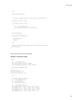 Ming (ﬂash)
"));
$cell->nextFrame();
/* finally, add a bunch of the cells to the movie */
for($x=0; $x<12; ++$x)
{
for($y=0; $y<8; ++$y)
{
$i = $m->add($cell);
$i->moveTo(100*$x+50, 100*$y+50);
}
}
$m->nextFrame();
$m->add(new SWFAction("
gotoFrame(1);
play();
"));
header(’Content-type: application/x-shockwave-flash’);
$m->output();
?>
Same as above, but with nice colored balls...
Ejemplo 3. swfaction() example
<?php
$m = new SWFMovie();
$m->setDimension(11000, 8000);
$m->setBackground(0x00, 0x00, 0x00);
$m->add(new SWFAction("
this.quality = 0;
/frames.visible = 0;
startDrag(’/mouse’, 1);
"));
// mouse tracking sprite
$t = new SWFSprite();
$i = $m->add($t);
$i->setName(’mouse’);
$g = new SWFGradient();
$g->addEntry(0, 0xff, 0xff, 0xff, 0xff);
$g->addEntry(0.1, 0xff, 0xff, 0xff, 0xff);
$g->addEntry(0.5, 0xff, 0xff, 0xff, 0x5f);
$g->addEntry(1.0, 0xff, 0xff, 0xff, 0);
580
 