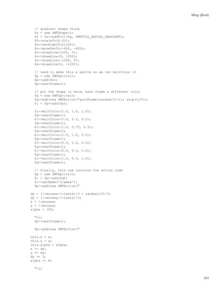 Ming (ﬂash)
// gradient shape thing
$s = new SWFShape();
$f = $s->addFill($g, SWFFILL_RADIAL_GRADIENT);
$f->scaleTo(0.03);
$s->setRightFill($f);
$s->movePenTo(-600, -600);
$s->drawLine(1200, 0);
$s->drawLine(0, 1200);
$s->drawLine(-1200, 0);
$s->drawLine(0, -1200);
// need to make this a sprite so we can multColor it
$p = new SWFSprite();
$p->add($s);
$p->nextFrame();
// put the shape in here, each frame a different color
$q = new SWFSprite();
$q->add(new SWFAction("gotoFrame(random(7)+1); stop();"));
$i = $q->add($p);
$i->multColor(1.0, 1.0, 1.0);
$q->nextFrame();
$i->multColor(1.0, 0.5, 0.5);
$q->nextFrame();
$i->multColor(1.0, 0.75, 0.5);
$q->nextFrame();
$i->multColor(1.0, 1.0, 0.5);
$q->nextFrame();
$i->multColor(0.5, 1.0, 0.5);
$q->nextFrame();
$i->multColor(0.5, 0.5, 1.0);
$q->nextFrame();
$i->multColor(1.0, 0.5, 1.0);
$q->nextFrame();
// finally, this one contains the action code
$p = new SWFSprite();
$i = $p->add($q);
$i->setName(’frames’);
$p->add(new SWFAction("
dx = (/:mousex-/:lastx)/3 + random(10)-5;
dy = (/:mousey-/:lasty)/3;
x = /:mousex;
y = /:mousey;
alpha = 100;
"));
$p->nextFrame();
$p->add(new SWFAction("
this.x = x;
this.y = y;
this.alpha = alpha;
x += dx;
y += dy;
dy += 3;
alpha -= 8;
"));
581
 