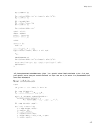 Ming (ﬂash)
$p->nextFrame();
$p->add(new SWFAction("prevFrame(); play();"));
$p->nextFrame();
$i = $m->add($p);
$i->setName(’frames’);
$m->nextFrame();
$m->add(new SWFAction("
lastx = mousex;
lasty = mousey;
mousex = /mouse.x;
mousey = /mouse.y;
++num;
if(num == 11)
num = 1;
removeClip(’char’ & num);
duplicateClip(/frames, ’char’ & num, num);
"));
$m->nextFrame();
$m->add(new SWFAction("prevFrame(); play();"));
header(’Content-type: application/x-shockwave-flash’);
$m->output();
?>
This simple example will handles keyboard actions. (You’ll probably have to click in the window to give it focus. And
you’ll probably have to leave your mouse in the frame, too. If you know how to give buttons focus programatically, feel
free to share, won’t you?)
Ejemplo 4. swfaction() example
<?php
/* sprite has one letter per frame */
$p = new SWFSprite();
$p->add(new SWFAction("stop();"));
$chars = "abcdefghijklmnopqrstuvwxyz".
"ABCDEFGHIJKLMNOPQRSTUVWXYZ".
"1234567890!@#$%^&*()_+-=/[]{}|;:,.<>¿~";
$f = new SWFFont("_sans");
for($n=0; $nremove($i);
$t = new SWFTextField();
$t->setFont($f);
$t->setHeight(240);
$t->setBounds(600,240);
$t->align(SWFTEXTFIELD_ALIGN_CENTER);
$t->addString($c);
582
 