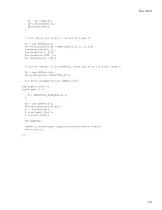 Ming (ﬂash)
$i = $p->add($t);
$p->labelFrame($c);
$p->nextFrame();
}
/* hit region for button - the entire frame */
$s = new SWFShape();
$s->setFillStyle0($s->addSolidFill(0, 0, 0, 0));
$s->drawLine(600, 0);
$s->drawLine(0, 400);
$s->drawLine(-600, 0);
$s->drawLine(0, -400);
/* button checks for pressed key, sends sprite to the right frame */
$b = new SWFButton();
$b->addShape($s, SWFBUTTON_HIT);
for($n=0; $naddAction(new SWFAction("
setTarget(’/char’);
gotoFrame(’$c’);
"), SWFBUTTON_KEYPRESS($c));
}
$m = new SWFMovie();
$m->setDimension(600,400);
$i = $m->add($p);
$i->setName(’char’);
$i->moveTo(0,80);
$m->add($b);
header(’Content-type: application/x-shockwave-flash’);
$m->output();
?>
583
 