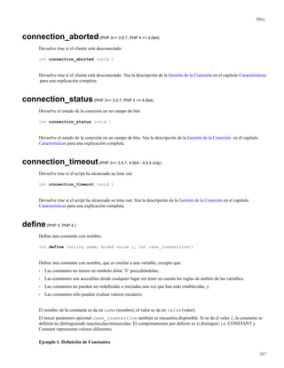 Misc.
connection_aborted(PHP 3>= 3.0.7, PHP 4 >= 4.0b4)
Devuelve true si el cliente está desconectado
int connection_aborted (void )
Devuelve true si el cliente está desconectado. Vea la descripción de la Gestión de la Conexión en el capítulo Características
para una explicación completa.
connection_status(PHP 3>= 3.0.7, PHP 4 >= 4.0b4)
Devuelve el estado de la conexión en un campo de bits
int connection_status (void )
Devuelve el estado de la conexión en un campo de bits. Vea la descripción de la Gestión de la Conexión en el capítulo
Características para una explicación completa.
connection_timeout(PHP 3>= 3.0.7, 4.0b4 - 4.0.4 only)
Devuelve true si el script ha alcanzado su time out
int connection_timeout (void )
Devuelve true si el script ha alcanzado su time out. Vea la descripción de la Gestión de la Conexión en el capítulo
Características para una explicación completa.
deﬁne(PHP 3, PHP 4 )
Deﬁne una constante con nombre.
int define (string name, mixed value [, int case_insensitive])
Deﬁne una constante con nombre, que es similar a una variable, excepto que:
• Las constantes no tienen un símbolo dólar ’$’ precediéndolas;
• Las constantes son accesibles desde cualquier lugar sin tener en cuenta las reglas de ámbito de las variables.
• Las constantes no pueden ser redeﬁnidas o iniciadas una vez que han sido establecidas, y
• Las constantes sólo pueden evaluar valores escalares
El nombre de la constante se da en name (nombre); el valor se da en value (valor).
El tercer parámetro opcional case_insensitive también se encuentra disponible. Si se da el valor 1, la constante se
deﬁnirá no dintinguiendo mayúsculas/minusculas. El comportamiento por defecto es si distinguir; i.e. CONSTANT y
Constant representan valores diferentes.
Ejemplo 1. Deﬁnición de Constantes
587
 