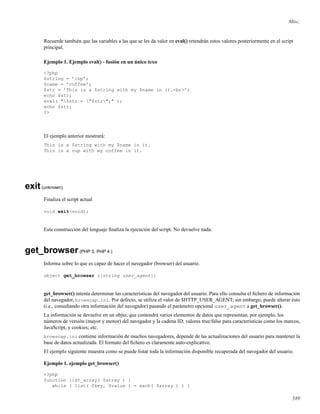 Misc.
Recuerde también que las variables a las que se les da valor en eval() retendrán estos valores posteriormente en el script
principal.
Ejemplo 1. Ejemplo eval() - fusión en un único texo
<?php
$string = ’cup’;
$name = ’coffee’;
$str = ’This is a $string with my $name in it.<br>’;
echo $str;
eval( "$str = "$str";" );
echo $str;
?>
El ejemplo anterior mostrará:
This is a $string with my $name in it.
This is a cup with my coffee in it.
exit(unknown)
Finaliza el script actual
void exit(void);
Esta construcción del lenguaje ﬁnaliza la ejecución del script. No devuelve nada.
get_browser(PHP 3, PHP 4 )
Informa sobre lo que es capaz de hacer el navegador (browser) del usuario.
object get_browser ([string user_agent])
get_browser() intenta determinar las características del navegador del usuario. Para ello consulta el ﬁchero de información
del navegador, browscap.ini. Por defecto, se utiliza el valor de $HTTP_USER_AGENT; sin embargo, puede alterar ésto
(i.e., consultando otra información del navegador) pasando el parámetro opcional user_agent a get_browser().
La información se devuelve en un objto, que contendrá varios elementos de datos que representan, por ejemplo, los
números de versión (mayor y menor) del navegador y la cadena ID; valores true/false para características como los marcos,
JavaScript, y cookies; etc.
browscap.ini contiene información de muchos navegadores, depende de las actualizaciones del usuario para mantener la
base de datos actualizada. El formato del ﬁchero es claramente auto-explicativo.
El ejemplo siguiente muestra como se puede listar toda la información disponible recuperada del navegador del usuario.
Ejemplo 1. ejemplo get_browser()
<?php
function list_array( $array ) {
while ( list( $key, $value ) = each( $array ) ) {
589
 