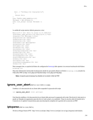 Misc.
$str .= "<b>$key:</b> $value<br>n";
}
return $str;
}
echo "$HTTP_USER_AGENT<hr>n";
$browser = get_browser();
echo list_array( (array) $browser );
?>
La salida del script anterior debería paracerse a ésto:
Mozilla/4.5 [en] (X11; U; Linux 2.2.9 i586)<hr>
<b>browser_name_pattern:</b> Mozilla/4.5.*<br>
<b>parent:</b> Netscape 4.0<br>
<b>platform:</b> Unknown<br>
<b>majorver:</b> 4<br>
<b>minorver:</b> 5<br>
<b>browser:</b> Netscape<br>
<b>version:</b> 4<br>
<b>frames:</b> 1<br>
<b>tables:</b> 1<br>
<b>cookies:</b> 1<br>
<b>backgroundsounds:</b> <br>
<b>vbscript:</b> <br>
<b>javascript:</b> 1<br>
<b>javaapplets:</b> 1<br>
<b>activexcontrols:</b> <br>
<b>beta:</b> <br>
<b>crawler:</b> <br>
<b>authenticodeupdate:</b> <br>
<b>msn:</b> <br>
Para conseguir ésto, su opción de ﬁchero de conﬁguración browscap debe apuntar a la correcta localización del ﬁchero
browscap.ini.
Para más información (incluyendo localizaciones desde las que puede obtener un ﬁchero browscap.ini), consulte las
FAQ sobre PHP en http://www.php.net/FAQ.html (http://www.php.net/FAQ.php).
Nota: el soporte para browscap fue añadido en la versión 3.0b2 de PHP.
ignore_user_abort(PHP 3>= 3.0.7, PHP 4 >= 4.0b4)
Establece si la desconexión de un cliente debe suspender la ejecución del script
int ignore_user_abort ([int setting])
Esta función establece si la desconexión de un cliente debe provocar la suspensión del script. Devolverá el valor previo y
puede ser llamada sin argumentos para devolver el valor actual y no cambiarlo. Véase la sección sobre la Gestión de la
Conexión en el capítulo Características para una descripción completa de la gestión de la conexión en PHP.
iptcparse(PHP 3>= 3.0.6, PHP 4 )
Divide un bloque binario IPTC http://www.xe.net/iptc/ (http://www.xe.net/iptc/) en su tags (etiquetas) individuales.
590
 