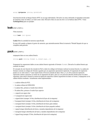 Misc.
array iptcparse (string iptcblock)
Esta función divide un bloque binario IPTC en sus tags individuales. Devuelve un array utilizando el tagmarker (marcador
de etiqueta) como un índice y el valor como valor. Devuelve false en caso de error o si no hubiese datos IPTC. Véase
GetImageSize() para un ejemplo.
leak(PHP 3, PHP 4 )
Filtra memoria
void leak (int bytes)
Leak() ﬁltra la cantidad de memoria especiﬁcada.
Es muy útil cuando se depura el gestor de memoria, que automáticamente libera la memoria "ﬁltrada"después de que se
completa cada petición.
pack(PHP 3, PHP 4 )
empaqueta datos en una cadena binaria
string pack (string format [, mixed args...])
Empaqueta los argumentos dados en una cadena binaria siguiendo el formato format. Devuelve la cadena binaria que
contiene los datos.
El concepto de esta función fue tomado de Perl y todos los códigos de formateo realizan la misma función. La cadena de
formato consiste en códigos de formato seguidos por un argumento opcional de repetición. El argumento de repetición
puede ser un valor entero o * para repetir hasta el ﬁn de la entrada de datos. Para a, A, h, H la cuenta de repetición
representa cuántos caracteres se toman de un argumento de datos, para @ es la posición absoluta donde poner los datos
siguientes, para todo lo demás la cuenta de repetición especiﬁca cuántos argumentos de datos se toman y empaquetan en la
cadena binaria resultante. Actualmente están implementados:
• a cadena rellena de NUL
• A cadena rellena de ESPACIOS
• h cadena Hex, primero el medio byte inferior
• H cadena Hex, primero el medio byte superior
• c signed (con signo) char
• C unsigned (sin signo) char
• s signed short (siempre 16 bits, distribución de bytes de la máquina)
• S unsigned short (siempre 16 bits, distribución de bytes de la máquina)
• n unsigned short (siempre 16 bits, distribución de bytes gran endian)
• v unsigned short (siempre 16 bits, distribución de bytes pequeño endian)
• i signed integer (distribución de bytes y tamaños dependientes de la máquina)
• I unsigned integer (distribución de bytes y tamaños dependientes de la máquina)
• l signed long (siempre 32 bits, distribución de bytes de la máquina)
591
 