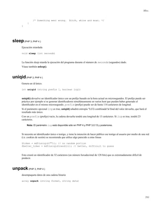 Misc.
/* Something went wrong. Bitch, whine and moan. */
}
}
sleep(PHP 3, PHP 4 )
Ejecución retardada
void sleep (int seconds)
La función sleep retarda la ejecución del programa durante el número de seconds (segundos) dado.
Véase también usleep().
uniqid(PHP 3, PHP 4 )
Genera un id único.
int uniqid (string prefix [, boolean lcg])
uniqid() devuelve un identiﬁcador único con un preﬁjo basado en la hora actual en microsegundos. El preﬁjo puede ser
práctico por ejemplo si se generan identiﬁcadores simultáneamente en varios host que pueden haber generado el
identiﬁcador en el mismo microsegundo. prefix (preﬁjo) puede ser de hasta 114 carácteres de longitud.
Si el parámetro opcional lcg es true, uniqid() añadirá entropía "LCG combinada"al ﬁnal del valor devuelto, que hará el
resultado más único.
Con un prefix (preﬁjo) vacío, la cadena devuelta tendrá una longitud de 13 carácteres. Si lcg es true, tendrá 23
carácteres.
Nota: El parámetro lcg está disponible sólo en PHP 4 y PHP 3.0.13 y posteriores.
Si necesita un identiﬁcador único o testigo, y tiene la intención de hacer público ese testigo al usuario por medio de una red
(i.e. cookies de sesión) se recomienda que utilice algo parecido a estas líneas
$token = md5(uniqid("")); // no random portion
$better_token = md5(uniqid(rand())); // better, difficult to guess
Esto creará un identiﬁcador de 32 carácteres (un número hexadecimal de 128 bits) que es extremadamente difícil de
predecir.
unpack(PHP 3, PHP 4 )
desempaqueta datos de una cadena binaria
array unpack (string format, string data)
593
 