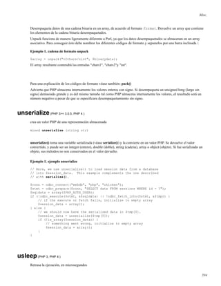 Misc.
Desempaqueta datos de una cadena binaria en un array, de acuerdo al formato format. Devuelve un array que contiene
los elementos de la cadena binaria desempaquetados.
Unpack funciona de manera ligeramente diferente a Perl, ya que los datos desempaquetados se almacenan en un array
asociativo. Para conseguir ésto debe nombrar los diferentes códigos de formato y separarlos por una barra inclinada /.
Ejemplo 1. cadena de formato unpack
$array = unpack("c2chars/nint", $binarydata);
El array resultante contendrá las entradas "chars1", "chars2"y "int".
Para una explicación de los códigos de formato véase también: pack()
Advierta que PHP almacena internamente los valores enteros con signo. Si desempaqueta un unsigned long (largo sin
signo) demasiado grande y es del mismo tamaño tal como PHP almacena internamente los valores, el resultado será un
número negativo a pesar de que se especiﬁcara desempaquetamiento sin signo.
unserialize(PHP 3>= 3.0.5, PHP 4 )
crea un valor PHP de una representación almacenada
mixed unserialize (string str)
unserialize() toma una variable serializada (véase serialize()) y la convierte en un valor PHP. Se devuelve el valor
convertido, y puede ser un integer (entero), double (doble), string (cadena), array o object (objeto). Si fue serializado un
objeto, sus métodos no son conservados en el valor devuelto.
Ejemplo 1. ejemplo unserialize
// Here, we use unserialize() to load session data from a database
// into $session_data. This example complements the one described
// with serialize().
$conn = odbc_connect("webdb", "php", "chicken");
$stmt = odbc_prepare($conn, "SELECT data FROM sessions WHERE id = ?");
$sqldata = array($PHP_AUTH_USER);
if (!odbc_execute($stmt, &$sqldata) || !odbc_fetch_into($stmt, &$tmp)) {
// if the execute or fetch fails, initialize to empty array
$session_data = array();
} else {
// we should now have the serialized data in $tmp[0].
$session_data = unserialize($tmp[0]);
if (!is_array($session_data)) {
// something went wrong, initialize to empty array
$session_data = array();
}
}
usleep(PHP 3, PHP 4 )
Retrasa la ejecución, en microsegundos
594
 