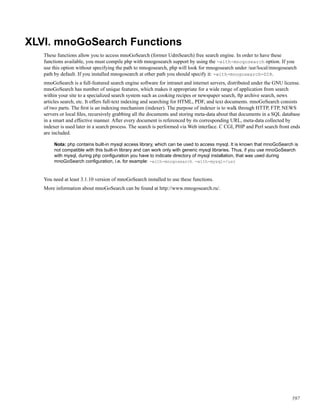 XLVI. mnoGoSearch Functions
These functions allow you to access mnoGoSearch (former UdmSearch) free search engine. In order to have these
functions available, you must compile php with mnogosearch support by using the -with-mnogosearch option. If you
use this option without specifying the path to mnogosearch, php will look for mnogosearch under /usr/local/mnogosearch
path by default. If you installed mnogosearch at other path you should specify it: -with-mnogosearch=DIR.
mnoGoSearch is a full-featured search engine software for intranet and internet servers, distributed under the GNU license.
mnoGoSearch has number of unique features, which makes it appropriate for a wide range of application from search
within your site to a specialized search system such as cooking recipes or newspaper search, ftp archive search, news
articles search, etc. It offers full-text indexing and searching for HTML, PDF, and text documents. mnoGoSearch consists
of two parts. The ﬁrst is an indexing mechanism (indexer). The purpose of indexer is to walk through HTTP, FTP, NEWS
servers or local ﬁles, recursively grabbing all the documents and storing meta-data about that documents in a SQL database
in a smart and effective manner. After every document is referenced by its corresponding URL, meta-data collected by
indexer is used later in a search process. The search is performed via Web interface. C CGI, PHP and Perl search front ends
are included.
Nota: php contains built-in mysql access library, which can be used to access mysql. It is known that mnoGoSearch is
not compatible with this built-in library and can work only with generic mysql libraries. Thus, if you use mnoGoSearch
with mysql, during php conﬁguration you have to indicate directory of mysql installation, that was used during
mnoGoSearch conﬁguration, i.e. for example: -with-mnogosearch -with-mysql=/usr
You need at least 3.1.10 version of mnoGoSearch installed to use these functions.
More information about mnoGoSearch can be found at http://www.mnogosearch.ru/.
597
 