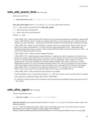 mnoGoSearch
udm_add_search_limit(PHP 4 CVS only)
Add various search limits
int udm_add_search_limit (int agent, int var, string val)
udm_add_search_limit() returns TRUE on success, FALSE on error. Adds search restrictions.
agent - a link to Agent, received after call to udm_alloc_agent().
var - deﬁnes parameter, indicating limit.
val - deﬁnes value of the current parameter.
Possible var values:
• UDM_LIMIT_URL - deﬁnes document URL limitations to limit search through subsection of database. It supports SQL
% and _ LIKE wildcards, where % matches any number of characters, even zero characters, and _ matches exactly one
character. E.g. http://my.domain.__/catalog may stand for http://my.domain.ru/catalog and http://my.domain.ua/catalog.
• UDM_LIMIT_TAG - deﬁnes site TAG limitations. In indexer-conf you can assign speciﬁc TAGs to various sites and
parts of a site. Tags in mnoGoSearch 3.1.x are lines, that may contain metasymbols % and _. Metasymbols allow
searching among groups of tags. E.g. there are links with tags ABCD and ABCE, and search restriction is by ABC_ - the
search will be made among both of the tags.
• UDM_LIMIT_LANG - deﬁnes document language limitations.
• UDM_LIMIT_CAT - deﬁnes document category limitations. Categories are similar to tag feature, but nested. So you
can have one category inside another and so on. You have to use two characters for each level. Use a hex number going
from 0-F or a 36 base number going from 0-Z. Therefore a top-level category like ’Auto’ would be 01. If it has a
subcategory like ’Ford’, then it would be 01 (the parent category) and then ’Ford’ which we will give 01. Put those
together and you get 0101. If ’Auto’ had another subcategory named ’VW’, then it’s id would be 01 because it belongs
to the ’Ford’ category and then 02 because it’s the next category. So it’s id would be 0102. If VW had a sub category
called ’Engine’ then it’s id would start at 01 again and it would get the ’VW’ id 02 and ’Auto’ id of 01, making it
010201. If you want to search for sites under that category then you pass it cat=010201 in the url.
• UDM_LIMIT_DATE - deﬁnes limitation by date document was modiﬁed.
Format of parameter value: a string with ﬁrst character < or >, then with no space - date in unixtime format, for example:
Udm_Add_Search_Limit($udm,UDM_LIMIT_DATE,"<908012006");
If > character is used, then search will be restricted to those documents having modiﬁcation date greater than entered. If
<, then smaller.
udm_alloc_agent(PHP 4 CVS only)
Allocate mnoGoSearch session
int udm_alloc_agent (string dbaddr [, string dbmode])
udm_alloc_agent() returns mnogosearch agent identiﬁer on success, FALSE on error. This function creates a session with
database parameters.
dbaddr - URL-style database description. Options (type, host, database name, port, user and password) to connect to
SQL database. Do not matter for built-in text ﬁles support. Format: DBAddr
DBType:[//[DBUser[:DBPass]@]DBHost[:DBPort]]/DBName/ Currently supported DBType values are: mysql, pgsql,
599
 